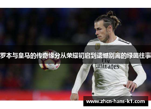 罗本与皇马的传奇缘分从荣耀初启到遗憾别离的绿茵往事