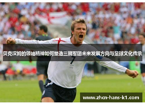 贝克汉姆的领袖精神如何塑造三狮军团未来发展方向与足球文化传承