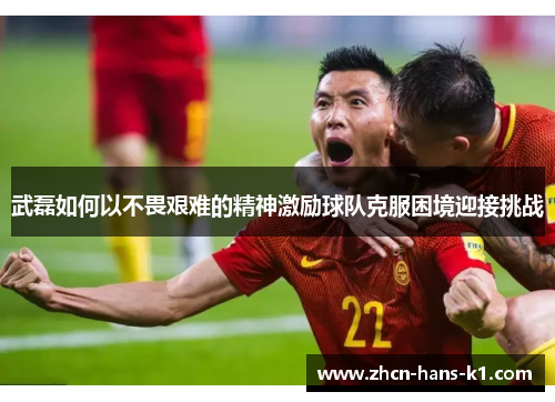 武磊如何以不畏艰难的精神激励球队克服困境迎接挑战 武磊如何以不畏艰难的精神激励球队克服困境迎接挑战