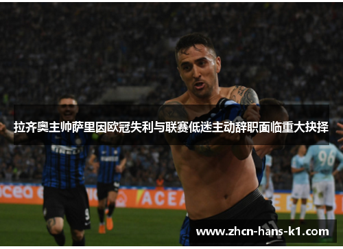 拉齐奥主帅萨里因欧冠失利与联赛低迷主动辞职面临重大抉择