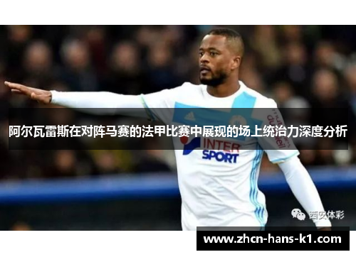 阿尔瓦雷斯在对阵马赛的法甲比赛中展现的场上统治力深度分析