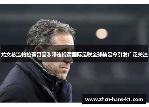 尤文总监帕拉蒂奇因涉嫌违规遭国际足联全球禁足令引发广泛关注 尤文总监帕拉蒂奇因涉嫌违规遭国际足联全球禁足令引发广泛关注
