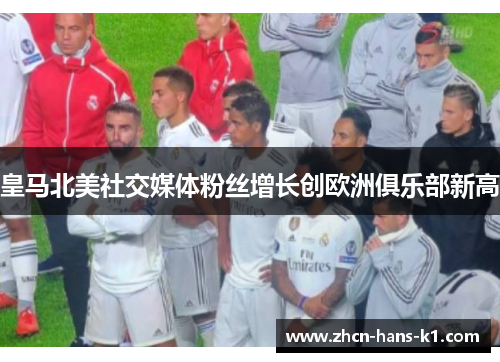 皇马北美社交媒体粉丝增长创欧洲俱乐部新高 皇马北美社交媒体粉丝增长创欧洲俱乐部新高